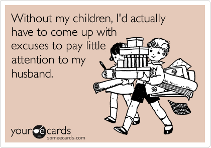 Without my children, I'd actually have to come up with
excuses to pay little
attention to my
husband.