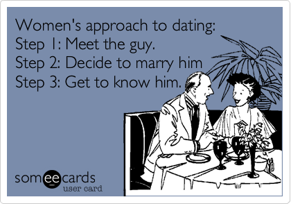 Women's approach to dating:
Step 1: Meet the guy.
Step 2: Decide to marry him
Step 3: Get to know him.
 