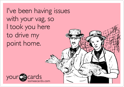 I've been having issues 
with your vag, so 
I took you here
to drive my 
point home.