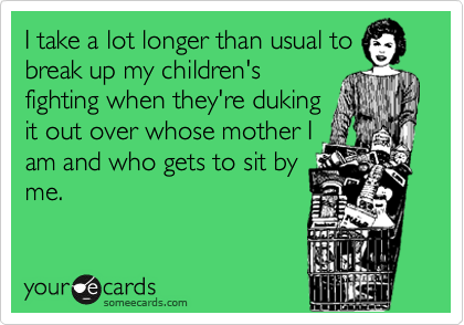 I take a lot longer than usual to
break up my children's
fighting when they're duking
it out over whose mother I
am and who gets to sit by
me.