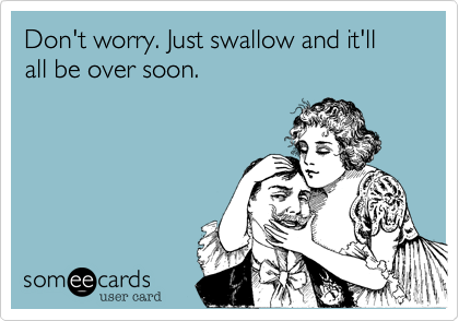 Don't worry. Just swallow and it'll all be over soon.