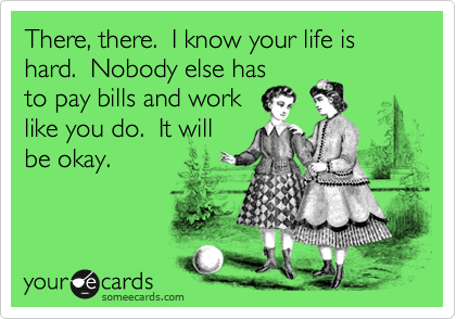 There, there.  I know your life is hard.  Nobody else has
to pay bills and work
like you do.  It will
be okay.