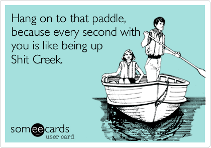 Hang on to that paddle,
because every second with
you is like being up
Shit Creek.