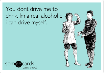 You dont drive me to
drink. Im a real alcoholic
i can drive myself.