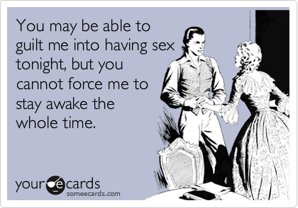 You may be able to
guilt me into having sex
tonight, but you
cannot force me to
stay awake the
whole time.