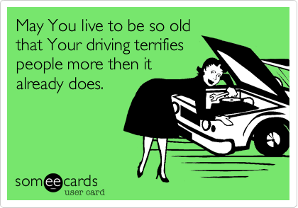 May You live to be so old
that Your driving terrifies
people more then it
already does.