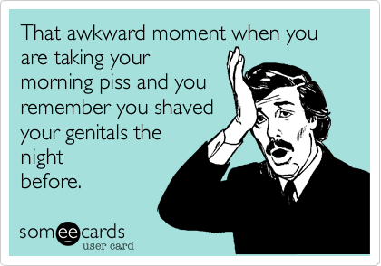 That awkward moment when you are taking your
morning piss and you
remember you shaved
your genitals the
night
before.  