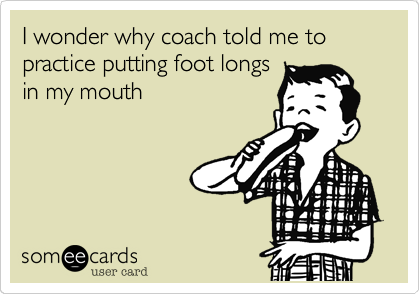 I wonder why coach told me to practice putting foot longs
in my mouth 