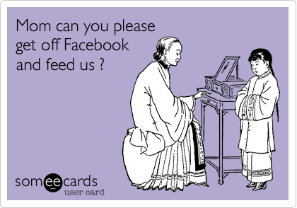 Mom can you please
get off Facebook
and feed us ?