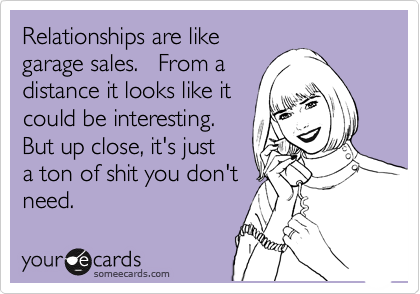 Relationships are like
garage sales.   From a
distance it looks like it
could be interesting.
But up close, it's just
a ton of shit you don't 
need.