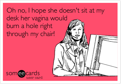 Oh no, I hope she doesn't sit at my desk her vagina would
burn a hole right 
through my chair!