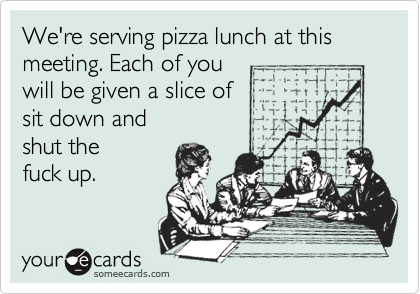 We're serving pizza lunch at this meeting. Each of you 
will be given a slice of 
sit down and
shut the 
fuck up.