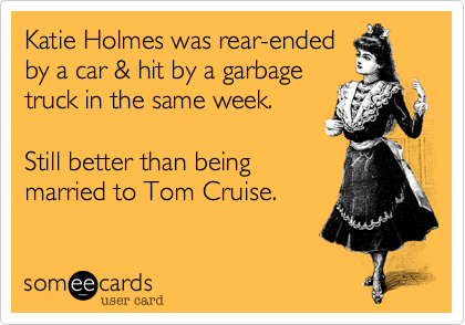Katie Holmes was rear-ended
by a car & hit by a garbage
truck in the same week.

Still better than being
married to Tom Cruise.