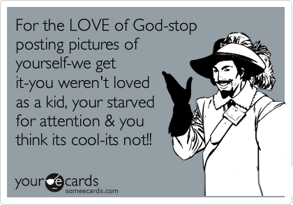 For the LOVE of God-stop
posting pictures of
yourself-we get
it-you weren't loved
as a kid, your starved
for attention & you 
think its cool-its not!!