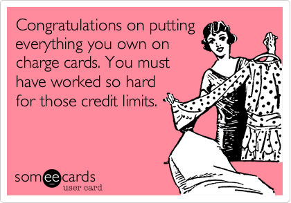 Congratulations on putting
everything you own on
charge cards. You must
have worked so hard
for those credit limits.