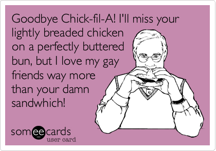 Goodbye Chick-fil-A! I'll miss your lightly breaded chicken
on a perfectly buttered
bun, but I love my gay
friends way more
than your damn
sandwhich!