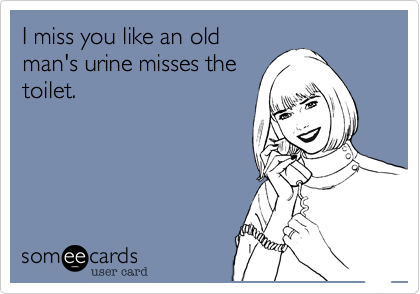 I miss you like an old
man's urine misses the
toilet.
