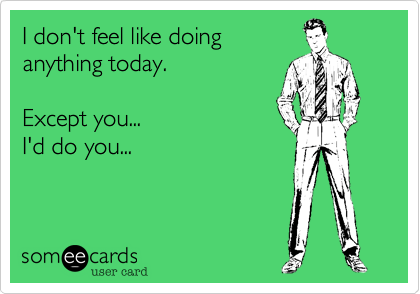 I don't feel like doing
anything today.

Except you...
I'd do you...