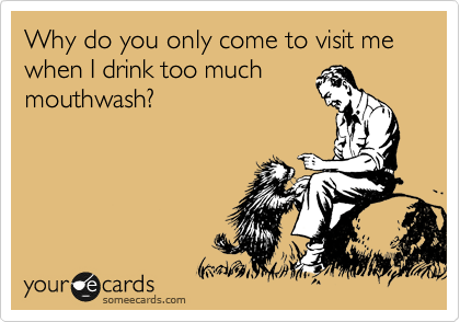 Why do you only come to visit me when I drink too much
mouthwash?