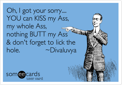 Oh, I got your sorry.... 
YOU can KISS my Ass, 
my whole Ass,
nothing BUTT my Ass
& don't forget to lick the
hole.             %7EDivaluvya 