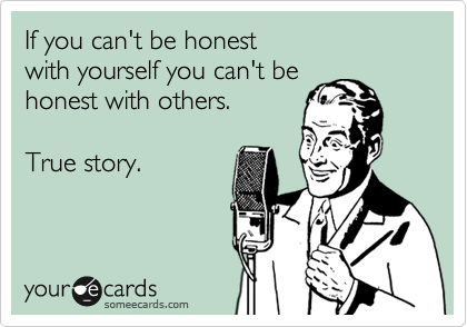 If you can't be honest 
with yourself you can't be 
honest with others.  

True story.