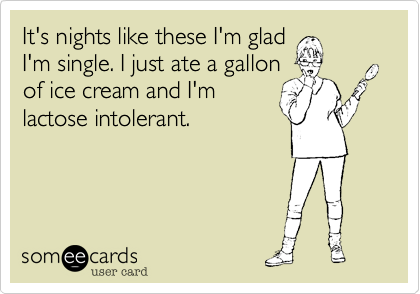 It's nights like these I'm glad
I'm single. I just ate a gallon
of ice cream and I'm
lactose intolerant.