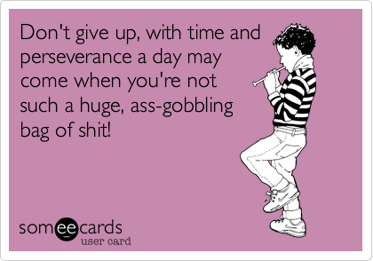 Don't give up, with time and
perseverance a day may
come when you're not 
such a huge, ass-gobbling
bag of shit! 