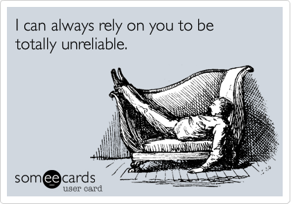 I can always rely on you to be totally unreliable.
