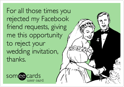 For all those times you
rejected my Facebook
friend requests, giving
me this opportunity
to reject your 
wedding invitation,
thanks.