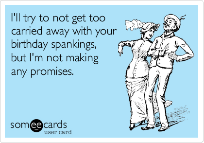 I'll try to not get too
carried away with your
birthday spankings,
but I'm not making
any promises.