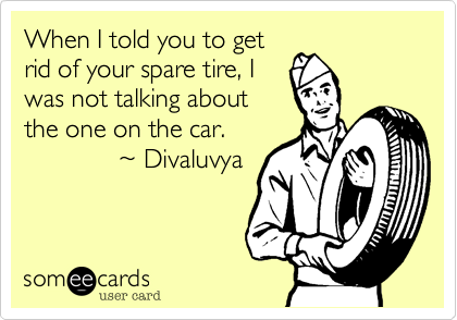 When I told you to get
rid of your spare tire, I
was not talking about
the one on the car.
             %7E Divaluvya