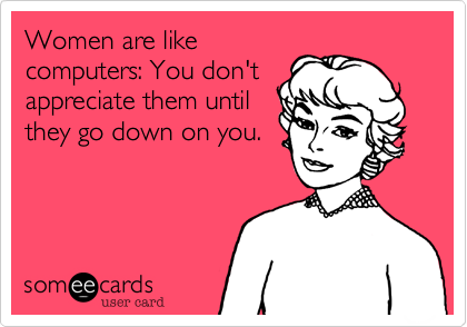 Women are like
computers: You don't
appreciate them until
they go down on you.