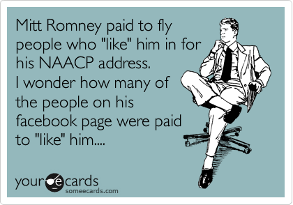 Mitt Romney paid to fly
people who "like" him in for
his NAACP address.
I wonder how many of
the people on his
facebook page were paid
to "like" him....