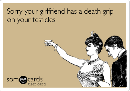 Sorry your girlfriend has a death grip on your testicles