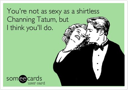 You're not as sexy as a shirtless Channing Tatum, but
I think you'll do.