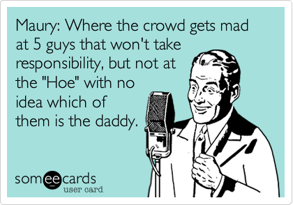 Maury: Where the crowd gets mad at 5 guys that won't take
responsibility, but not at
the "Hoe" with no
idea which of
them is the daddy.