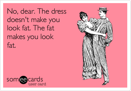 No, dear. The dress
doesn't make you
look fat. The fat 
makes you look
fat.