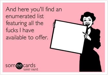 And here you'll find an
enumerated list
featuring all the
fucks I have
available to offer.