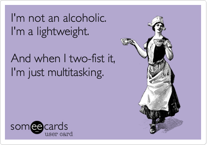 I'm not an alcoholic.
I'm a lightweight.

And when I two-fist it,
I'm just multitasking.