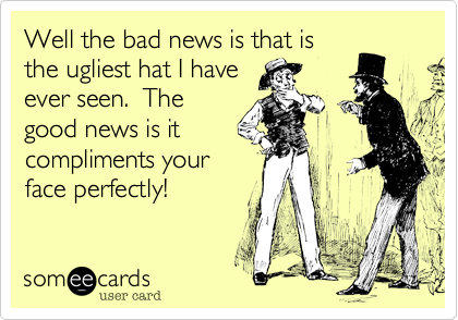 Well the bad news is that is
the ugliest hat I have
ever seen.  The
good news is it
compliments your
face perfectly!