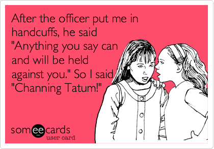 After the officer put me in handcuffs, he said
"Anything you say can
and will be held
against you." So I said 
"Channing Tatum!"