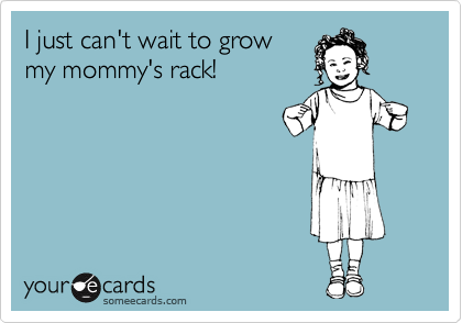 I just can't wait to grow
my mommy's rack!
