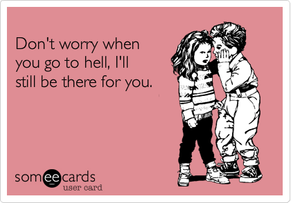 
Don't worry when
you go to hell, I'll 
still be there for you. 