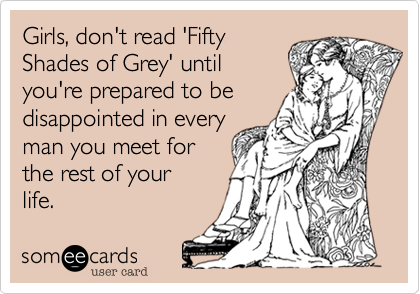 Girls, don't read 'Fifty
Shades of Grey' until
you're prepared to be
disappointed in every
man you meet for
the rest of your 
life.