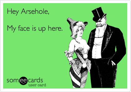 Hey Arsehole,

My face is up here.