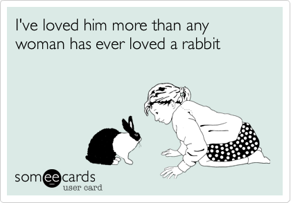I've loved him more than any woman has ever loved a rabbit