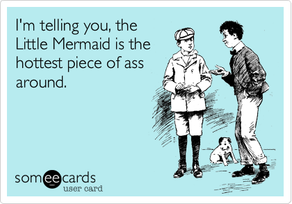 I'm telling you, the
Little Mermaid is the
hottest piece of ass
around.