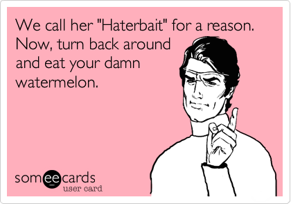 We call her "Haterbait" for a reason. Now, turn back around
and eat your damn
watermelon.