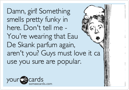 Damn, girl! Something
smells pretty funky in
here. Don't tell me -
You're wearing that Eau
De Skank parfum again,
aren't you? Guys must love it ca
use you sure are popular.