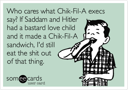 Who cares what Chik-Fil-A execs say? If Saddam and Hitler
had a bastard love child
and it made a Chik-Fil-A
sandwich, I'd still
eat the shit out
of that thing.